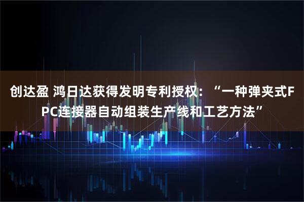 创达盈 鸿日达获得发明专利授权：“一种弹夹式FPC连接器自动组装生产线和工艺方法”