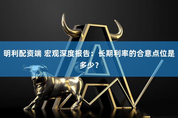 明利配资端 宏观深度报告:长期利率的合意点位是多少?