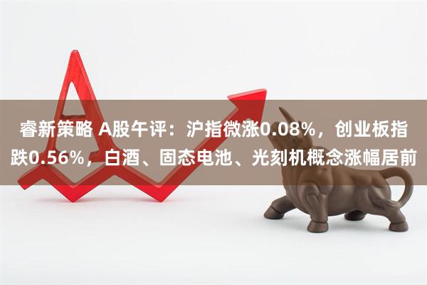 睿新策略 A股午评：沪指微涨0.08%，创业板指跌0.56%，白酒、固态电池、光刻机概念涨幅居前