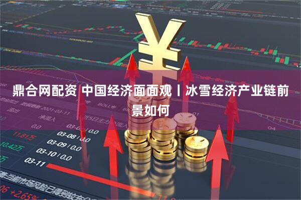 鼎合网配资 中国经济面面观丨冰雪经济产业链前景如何