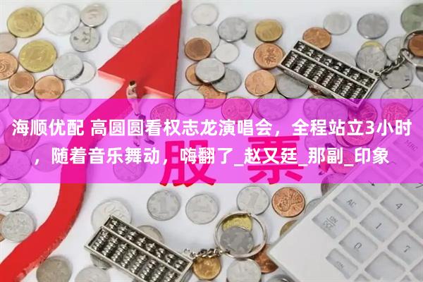 海顺优配 高圆圆看权志龙演唱会，全程站立3小时，随着音乐舞动，嗨翻了_赵又廷_那副_印象