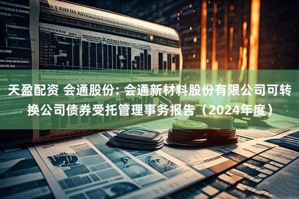 天盈配资 会通股份: 会通新材料股份有限公司可转换公司债券受托管理事务报告（2024年度）