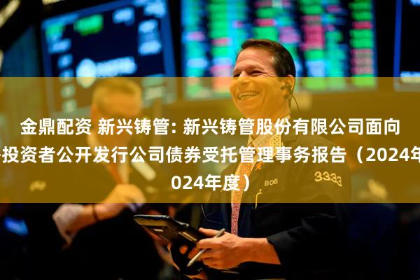 金鼎配资 新兴铸管: 新兴铸管股份有限公司面向合格投资者公开发行公司债券受托管理事务报告（2024年度）