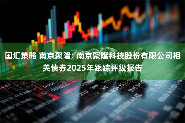 国汇策略 南京聚隆: 南京聚隆科技股份有限公司相关债券2025年跟踪评级报告