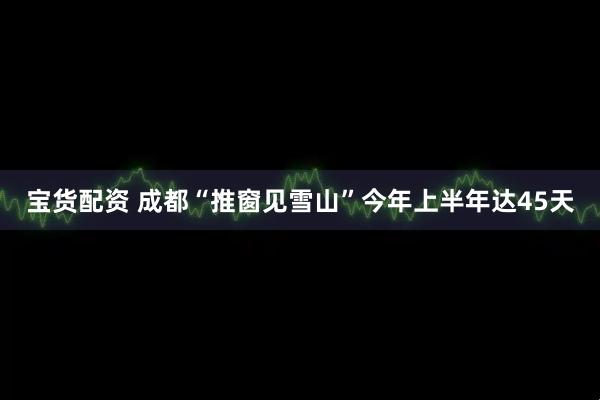宝货配资 成都“推窗见雪山”今年上半年达45天