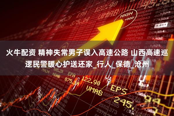 火牛配资 精神失常男子误入高速公路 山西高速巡逻民警暖心护送还家_行人_保德_沧州