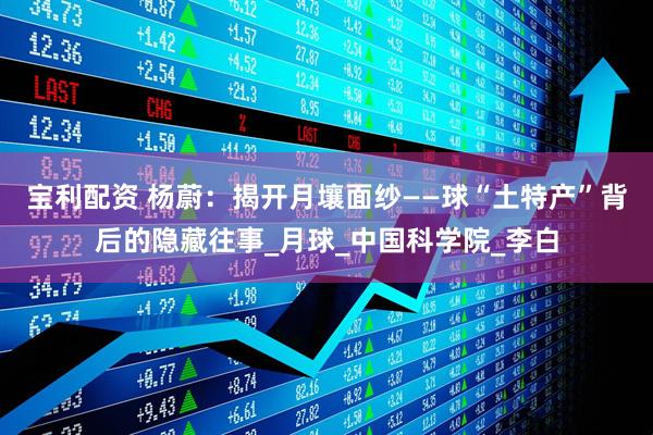 宝利配资 杨蔚：揭开月壤面纱——球“土特产”背后的隐藏往事_月球_中国科学院_李白