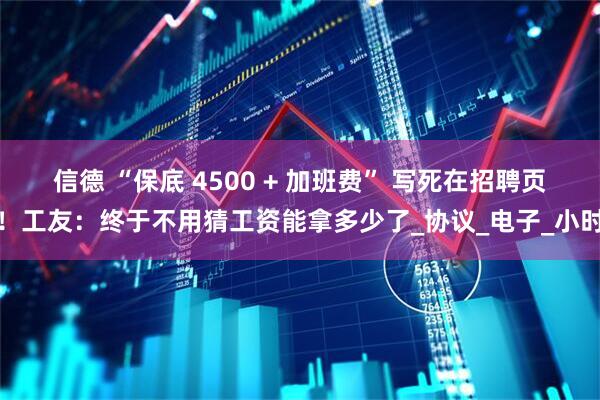 信德 “保底 4500 + 加班费” 写死在招聘页！工友：终于不用猜工资能拿多少了_协议_电子_小时