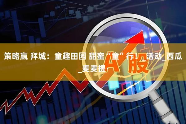 策略赢 拜城：童趣田园 甜蜜“童”行！_活动_西瓜_麦麦提·