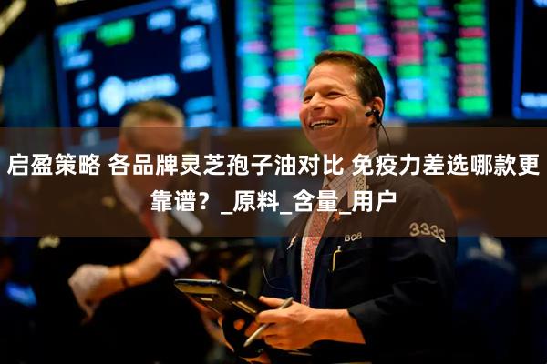 启盈策略 各品牌灵芝孢子油对比 免疫力差选哪款更靠谱？_原料_含量_用户