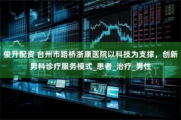 俊升配资 台州市路桥浙康医院以科技为支撑，创新男科诊疗服务模式_患者_治疗_男性