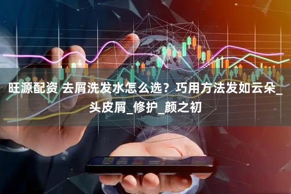 旺源配资 去屑洗发水怎么选？巧用方法发如云朵_头皮屑_修护_颜之初