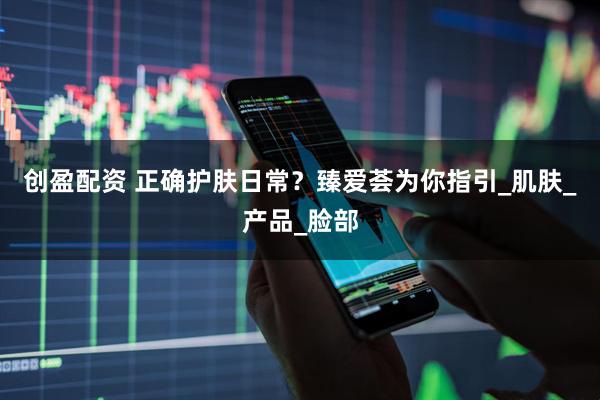 创盈配资 正确护肤日常？臻爱荟为你指引_肌肤_产品_脸部