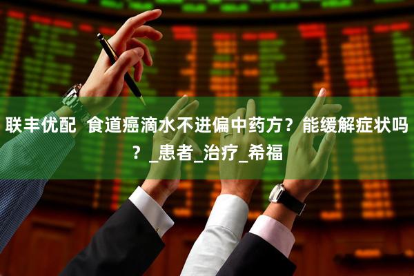 联丰优配  食道癌滴水不进偏中药方？能缓解症状吗？_患者_治疗_希福
