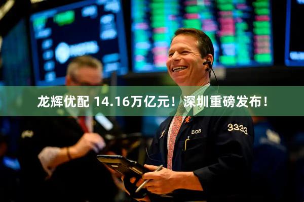 龙辉优配 14.16万亿元！深圳重磅发布！