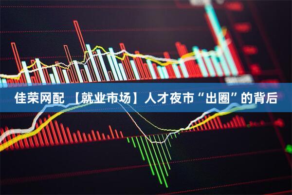 佳荣网配 【就业市场】人才夜市“出圈”的背后