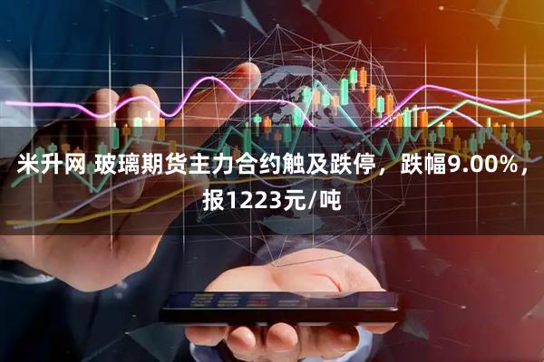 米升网 玻璃期货主力合约触及跌停，跌幅9.00%，报1223元/吨