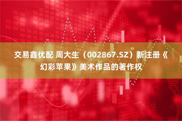 交易鑫优配 周大生（002867.SZ）新注册《幻彩苹果》美术作品的著作权