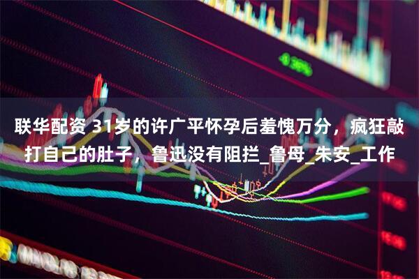 联华配资 31岁的许广平怀孕后羞愧万分，疯狂敲打自己的肚子，鲁迅没有阻拦_鲁母_朱安_工作