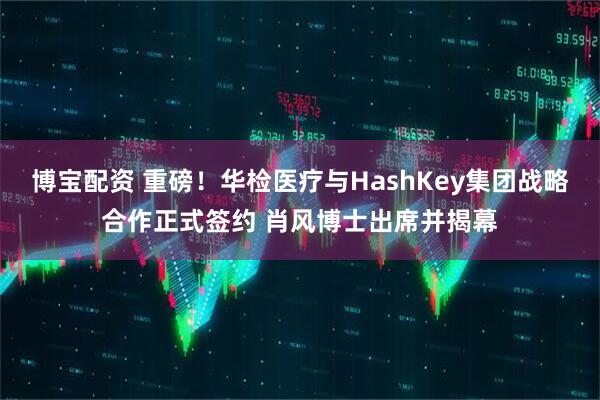 博宝配资 重磅！华检医疗与HashKey集团战略合作正式签约 肖风博士出席并揭幕