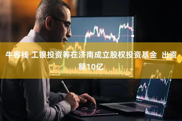 牛客栈 工银投资等在济南成立股权投资基金  出资额10亿