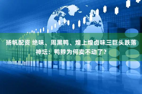 扬帆配资 绝味、周黑鸭、煌上煌卤味三巨头跌落神坛：鸭脖为何卖不动了？