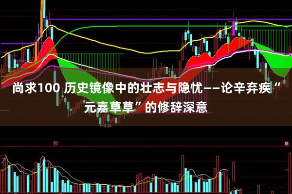 尚求100 历史镜像中的壮志与隐忧——论辛弃疾“元嘉草草”的修辞深意