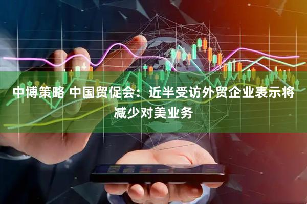 中博策略 中国贸促会：近半受访外贸企业表示将减少对美业务