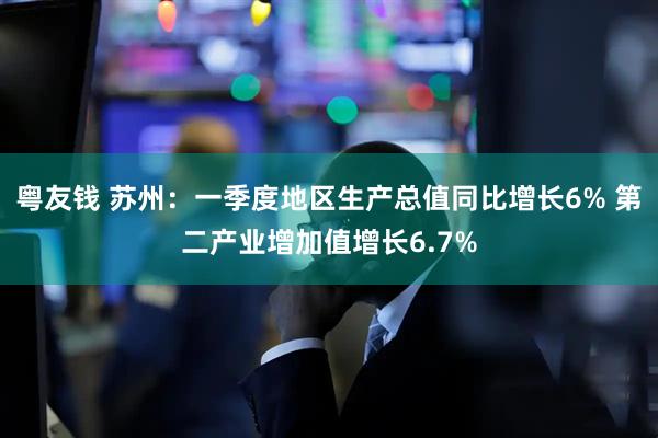 粤友钱 苏州：一季度地区生产总值同比增长6% 第二产业增加值增长6.7%