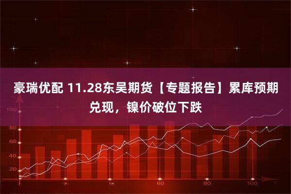 豪瑞优配 11.28东吴期货【专题报告】累库预期兑现，镍价破位下跌