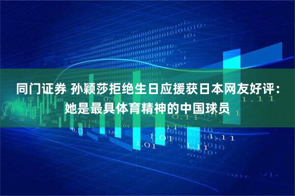 同门证券 孙颖莎拒绝生日应援获日本网友好评：她是最具体育精神的中国球员